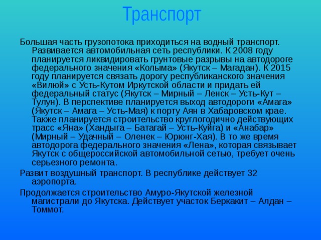 Большая часть грузопотока приходиться на водный транспорт. Развивается автомобильная сеть республики. К 2008 году планируется ликвидировать грунтовые разрывы на автодороге федерального значения «Колыма» (Якутск – Магадан). К 2015 году планируется связать дорогу республиканского значения «Вилюй» с Усть-Кутом Иркутской области и придать ей федеральный статус (Якутск – Мирный – Ленск – Усть-Кут – Тулун). В перспективе планируется выход автодороги «Амага» (Якутск – Амага – Усть-Мая) к порту Аян в Хабаровском крае. Также планируется строительство круглогодично действующих трасс «Яна» (Хандыга – Батагай – Усть-Куйга) и «Анабар» (Мирный – Удачный – Оленек – Юрюнг-Хая). В то же время автодорога федерального значения «Лена», которая связывает Якутск с общероссийской автомобильной сетью, требует очень серьезного ремонта. Развит воздушный транспорт. В республике действует 32 аэропорта. Продолжается строительство Амуро-Якутской железной магистрали до Якутска. Действует участок Беркакит – Алдан – Томмот. 