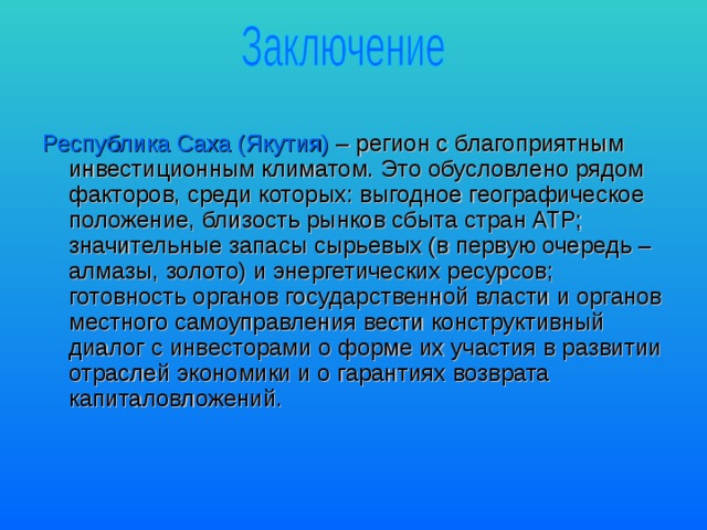 Республика Саха (Якутия) – регион с благоприятным инвестиционным климатом. Это обусловлено рядом факторов, среди которых: выгодное географическое положение, близость рынков сбыта стран АТР; значительные запасы сырьевых (в первую очередь – алмазы, золото) и энергетических ресурсов; готовность органов государственной власти и органов местного самоуправления вести конструктивный диалог с инвесторами о форме их участия в развитии отраслей экономики и о гарантиях возврата капиталовложений. 
