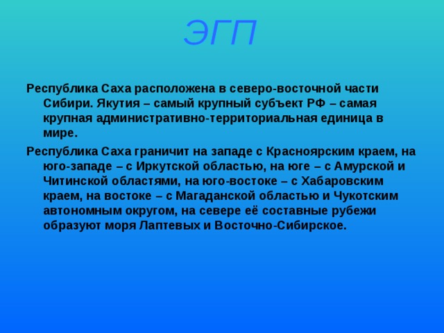 Республика Саха расположена в северо-восточной части Сибири. Якутия – самый крупный субъект РФ – самая крупная административно-территориальная единица в мире. Республика Саха граничит на западе с Красноярским краем, на юго-западе – с Иркутской областью, на юге – с Амурской и Читинской областями, на юго-востоке – с Хабаровским краем, на востоке – с Магаданской областью и Чукотским автономным округом, на севере её составные рубежи образуют моря Лаптевых и Восточно-Сибирское.  