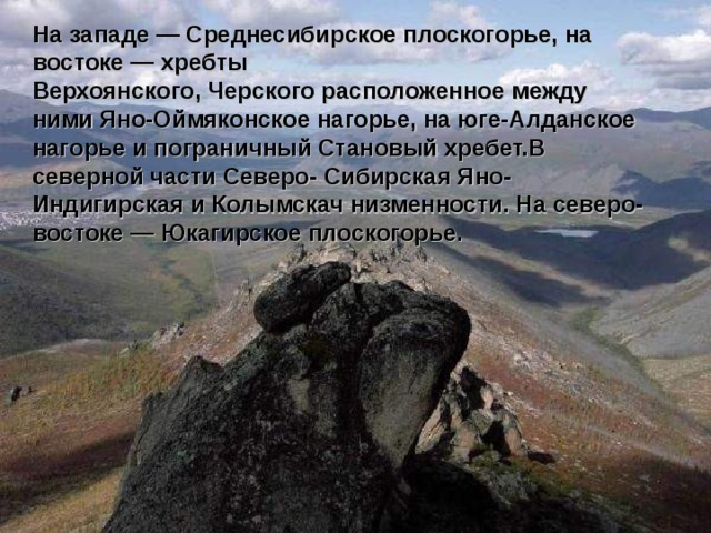 На западе — Среднесибирское плоскогорье, на востоке — хребты Верхоянского, Черского расположенное между ними Яно-Оймяконское нагорье, на юге-Алданское нагорье и пограничный Становый хребет.В северной части Северо- Сибирская Яно-Индигирская и Колымскач низменности. На северо-востоке — Юкагирское плоскогорье.  