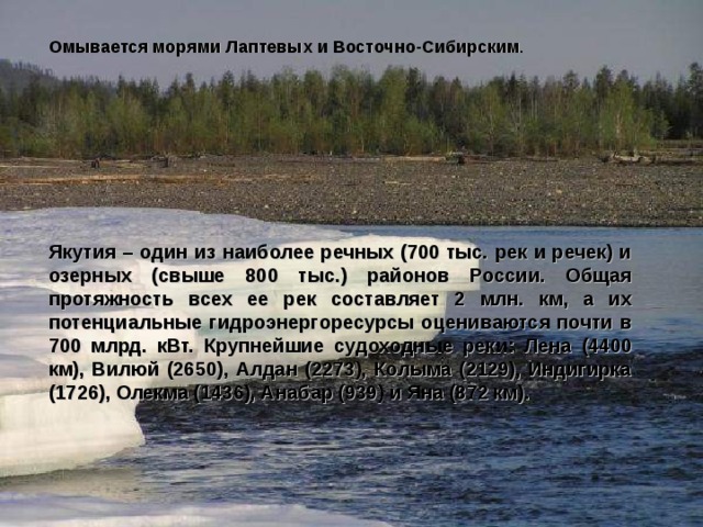 Омывается морями Лаптевых и Восточно-Сибирским Якутия – один из наиболее речных (700 тыс. рек и речек) и озерных (свыше 800 тыс.) районов России. Общая протяжность всех ее рек составляет 2 млн. км, а их потенциальные гидроэнергоресурсы оцениваются почти в 700 млрд. кВт. Крупнейшие судоходные реки: Лена (4400 км), Вилюй (2650), Алдан (2273), Колыма (2129), Индигирка (1726), Олекма (1436), Анабар (939) и Яна (872 км). 