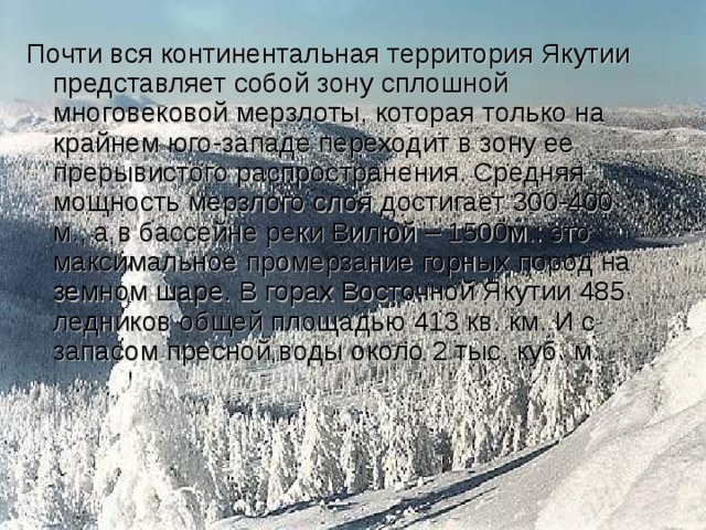 Почти вся континентальная территория Якутии представляет собой зону сплошной многовековой мерзлоты, которая только на крайнем юго-западе переходит в зону ее прерывистого распространения. Средняя мощность мерзлого слоя достигает 300-400 м., а в бассейне реки Вилюй – 1500м.: это максимальное промерзание горных пород на земном шаре. В горах Восточной Якутии 485 ледников общей площадью 413 кв. км. И с запасом пресной воды около 2 тыс. куб. м. 