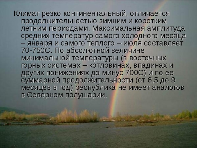 Климат резко континентальный, отличается продолжительностью зимним и коротким летним периодами. Максимальная амплитуда средних температур самого холодного месяца – января и самого теплого – июля составляет 70-750С. По абсолютной величине минимальной температуры (в восточных горных системах – котловинах, впадинах и других понижениях до минус 700С) и по ее суммарной продолжительности (от 6,5 до 9 месяцев в год) республика не имеет аналогов в Северном полушарии. 
