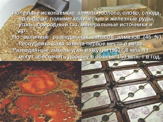 Полезные ископаемые: алмазы, золото, олово, слюда, вольфрам, полиметаллические и железные руды, уголь, природный газ, минеральные источники и др. По величине разведанных запасов алмазов (45 %) Республика Саха заняла первое место в мире. Разведанные запасы угля в Якутии (9617,8 млн. т) могут обеспечить добычу в объеме 150 млн. т в год.    