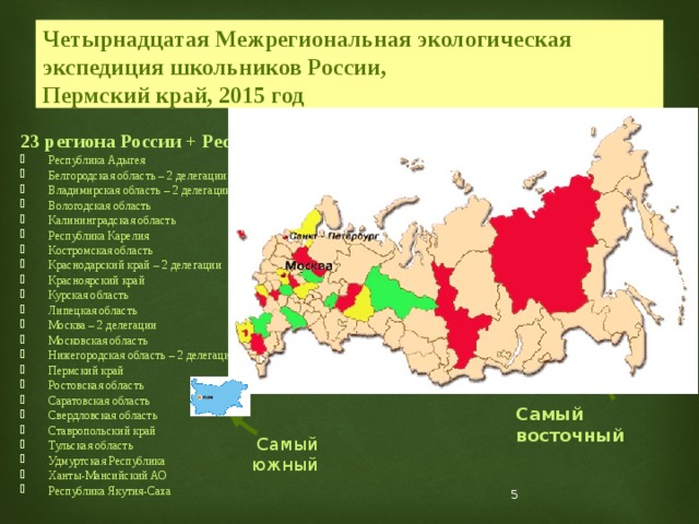 Четырнадцатая Межрегиональная экологическая экспедиция школьников России,  Пермский край, 2015 год 23 региона России + Республика Болгария: Республика Адыгея Белгородская область – 2 делегации Владимирская область – 2 делегации Вологодская область Калининградская область Республика Карелия Костромская область Краснодарский край – 2 делегации Красноярский край Курская область Липецкая область Москва – 2 делегации Московская область Нижегородская область – 2 делегации Пермский край Ростовская область Саратовская область Свердловская область Ставропольский край Тульская область Удмуртская Республика Ханты-Мансийский АО Республика Якутия-Саха Самый северный Самый западный Самый восточный Самый южный  
