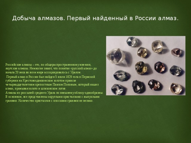  Добыча алмазов. Первый найденный в России алмаз.   Российские алмазы – это, по общераспространенному мнению, якутские алмазы. Немногие знают, что понятие «русский алмаз» до начала 20 века во всем мире ассоциировалось с Уралом.  Первый алмаз в России был найден 5 июля 1829 гола в Пермской губернии на Крестовоздвиженском золотом прииске четырнадцетилетним крепостным Павлом Поповым, который нашел алмаз, промывая золото в шлиховском лотке. Алмазы из россыпей среднего Урала по внешнему облику однообразны. В основном, все представлены округлыми кристаллами с выпуклыми гранями. Количество кристаллов с плоскими гранями не велико. 