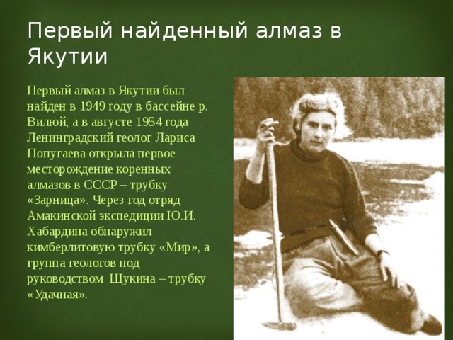 Первый найденный алмаз в Якутии Первый алмаз в Якутии был найден в 1949 году в бассейне р. Вилюй, а в августе 1954 года Ленинградский геолог Лариса Попугаева открыла первое месторождение коренных алмазов в СССР – трубку «Зарница». Через год отряд Амакинской экспедиции Ю.И. Хабардина обнаружил кимберлитовую трубку «Мир», а группа геологов под руководством Щукина – трубку «Удачная». 