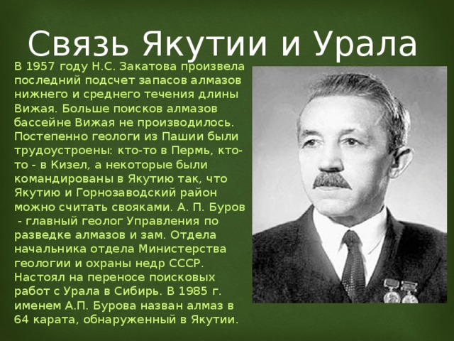 Связь Якутии и Урала В 1957 году Н.С. Закатова произвела последний подсчет запасов алмазов нижнего и среднего течения длины Вижая. Больше поисков алмазов бассейне Вижая не производилось. Постепенно геологи из Пашии были трудоустроены: кто-то в Пермь, кто-то - в Кизел, а некоторые были командированы в Якутию так, что Якутию и Горнозаводский район можно считать свояками. А. П. Буров - главный геолог Управления по разведке алмазов и зам. Отдела начальника отдела Министерства геологии и охраны недр СССР. Настоял на переносе поисковых работ с Урала в Сибирь. В 1985 г. именем А.П. Бурова назван алмаз в 64 карата, обнаруженный в Якутии. 