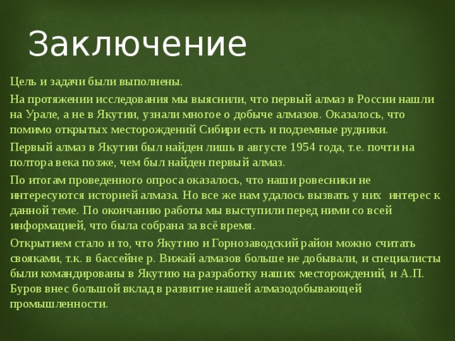 Заключение Цель и задачи были выполнены. На протяжении исследования мы выяснили, что первый алмаз в России нашли на Урале, а не в Якутии, узнали многое о добыче алмазов. Оказалось, что помимо открытых месторождений Сибири есть и подземные рудники. Первый алмаз в Якутии был найден лишь в августе 1954 года, т.е. почти на полтора века позже, чем был найден первый алмаз. По итогам проведенного опроса оказалось, что наши ровесники не интересуются историей алмаза. Но все же нам удалось вызвать у них интерес к данной теме. По окончанию работы мы выступили перед ними со всей информацией, что была собрана за всё время. Открытием стало и то, что Якутию и Горнозаводский район можно считать свояками, т.к. в бассейне р. Вижай алмазов больше не добывали, и специалисты были командированы в Якутию на разработку наших месторождений, и А.П. Буров внес большой вклад в развитие нашей алмазодобывающей промышленности. 