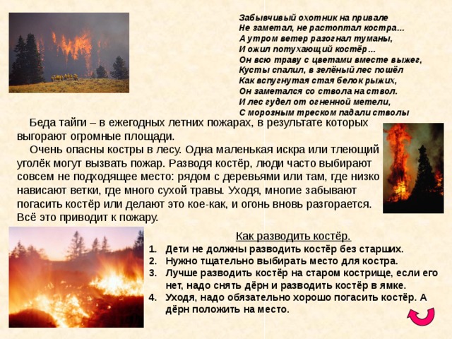      Забывчивый охотник на привале      Не заметал, не растоптал костра…      А утром ветер разогнал туманы,      И ожил потухающий костёр…      Он всю траву с цветами вместе выжег,      Кусты спалил, в зелёный лес пошёл      Как вспугнутая стая белок рыжих,      Он заметался со ствола на ствол.      И лес гудел от огненной метели,      С морозным треском падали стволы Как разводить костёр. Дети не должны разводить костёр без старших. Нужно тщательно выбирать место для костра. Лучше разводить костёр на старом кострище, если его нет, надо снять дёрн и разводить костёр в ямке. Уходя, надо обязательно хорошо погасить костёр. А дёрн положить на место.   