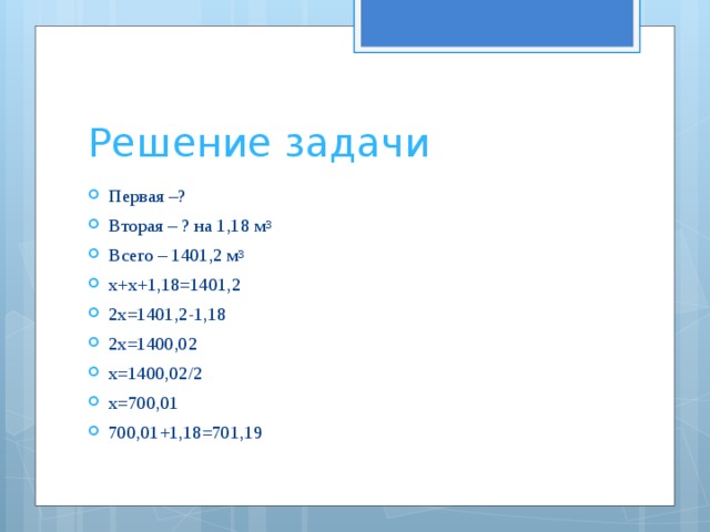 Решение задачи Первая –? Вторая – ? на 1,18 м 3  Всего – 1401,2 м 3 х+х+1,18=1401,2 2х=1401,2-1,18 2х=1400,02 х=1400,02/2 х=700,01 700,01+1,18=701,19 