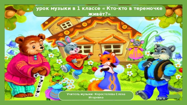 урок музыки в 1 классе « Кто-кто в теремочке живёт?» Учитель музыки: Коростелева Елена Игоревна 
