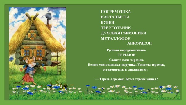 ПОГРЕМУШКА КАСТАНЬЕТЫ БУБЕН ТРЕУГОЛЬНИК ДУХОВАЯ ГАРМОНИКА МЕТАЛЛОФОН  АККОРДЕОН Русская народная сказка ТЕРЕМОК Стоит в поле теремок. Бежит мимо мышка–норушка. Увидела теремок, остановилась и спрашивает:   — Терем–теремок! Кто в тереме живёт?   
