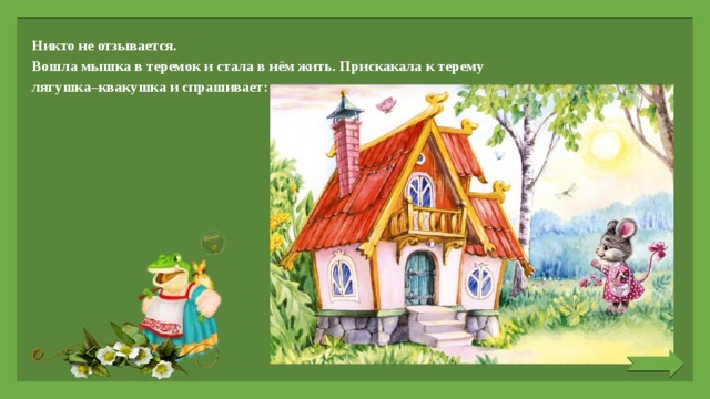 Никто не отзывается. Вошла мышка в теремок и стала в нём жить. Прискакала к терему лягушка–квакушка и спрашивает:   