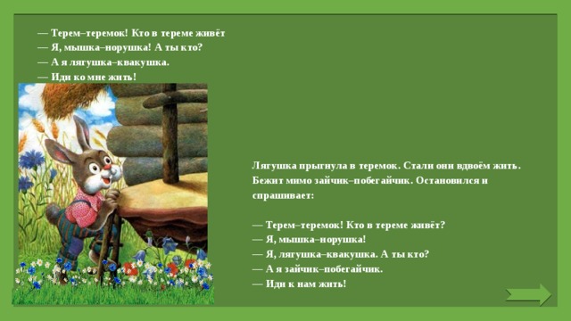 — Терем–теремок! Кто в тереме живёт — Я, мышка–норушка! А ты кто? — А я лягушка–квакушка. — Иди ко мне жить!   Лягушка прыгнула в теремок. Стали они вдвоём жить. Бежит мимо зайчик–побегайчик. Остановился и спрашивает:   — Терем–теремок! Кто в тереме живёт? — Я, мышка–норушка! — Я, лягушка–квакушка. А ты кто? — А я зайчик–побегайчик. — Иди к нам жить! 