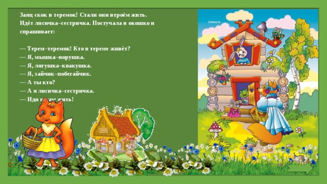 Заяц скок в теремок! Стали они втроём жить. Идёт лисичка–сестричка. Постучала в окошко и спрашивает:   — Терем–теремок! Кто в тереме живёт? — Я, мышка–норушка. — Я, лягушка–квакушка. — Я, зайчик–побегайчик. — А ты кто? — А я лисичка–сестричка. — Иди к нам жить! 