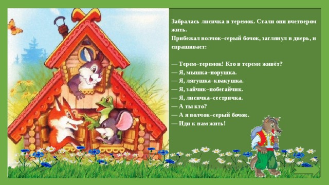 Забралась лисичка в теремок. Стали они вчетвером жить. Прибежал волчок–серый бочок, заглянул в дверь, и спрашивает:   — Терем–теремок! Кто в тереме живёт? — Я, мышка–норушка. — Я, лягушка–квакушка. — Я, зайчик–побегайчик. — Я, лисичка–сестричка. — А ты кто? — А я волчок–серый бочок. — Иди к нам жить!   