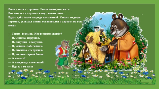 Волк и влез в теремок. Стали впятером жить. Вот они все в теремке живут, песни поют. Вдруг идёт мимо медведь косолапый. Увидел медведь теремок, услыхал песни, остановился и заревел во всю мочь:   — Терем–теремок! Кто в тереме живёт? — Я, мышка–норушка. — Я, лягушка–квакушка. — Я, зайчик–побегайчик. — Я, лисичка–сестричка. — Я, волчок–серый бочок. — А ты кто? — А я медведь косолапый. — Иди к нам жить! 