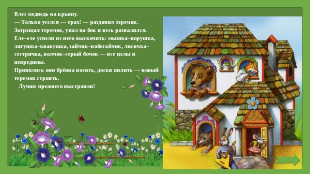 Влез медведь на крышу. — Только уселся — трах! — раздавил теремок. Затрещал теремок, упал на бок и весь развалился. Еле–еле успели из него выскочить: мышка–норушка, лягушка–квакушка, зайчик–побегайчик, лисичка–сестричка, волчок–серый бочок — все целы и невредимы. Принялись они брёвна носить, доски пилить — новый теремок строить. Лучше прежнего выстроили!   