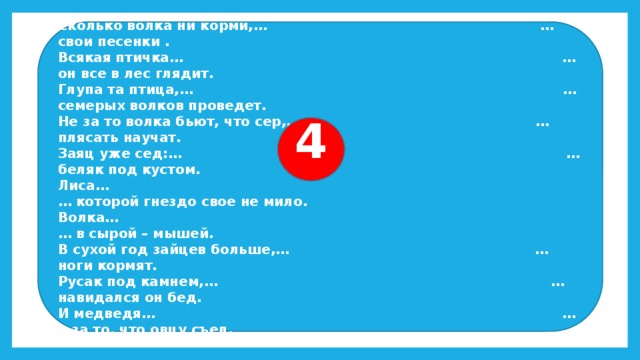 Сколько волка ни корми,… … свои песенки . Всякая птичка… … он все в лес глядит. Глупа та птица,… … семерых волков проведет. Не за то волка бьют, что сер,… … плясать научат. Заяц уже сед:… … беляк под кустом. Лиса… … которой гнездо свое не мило. Волка… … в сырой – мышей. В сухой год зайцев больше,… … ноги кормят. Русак под камнем,… … навидался он бед. И медведя… … а за то, что овцу съел. 4 