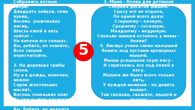 1.Под шатром ветвистой ели 3. Мама - белка для детишек Собрала десяток шишек. Белка сделала качели. Сразу всё не отдала, И на белкины качели Собрались лесные звери: По одной всего дала: Старшему – еловую, Двадцать зайцев, семь куниц, Восемь рыженьких лисиц, Среднему – сосновую, Младшему – кедровую. Шесть ежей и пять зайчат – Сколько шишек осталось у мамы – белки? На качели все спешат. Вы, ребята, не зевайте, 4. Лисица учила своих малышей Всех зверей пересчитайте. Ловить под кустами проворных мышей.  Мыши услышали злую лису - И спрятались все под ёлкой в лесу. 2. На деревьях грибы сохли, Ну а в дождь, конечно, мокли: Мышек же было всего только пять, У каждой мамаши - по девять мышат. Сорок желтеньких маслят, Так сколько, скажите, мышей и мышат Восемь тоненьких опят Да три рыжие лисички – Тихо под елью ветвистой сидят? Вы, Ребята, не молчите – Сколько всех грибов, скажите! 5 