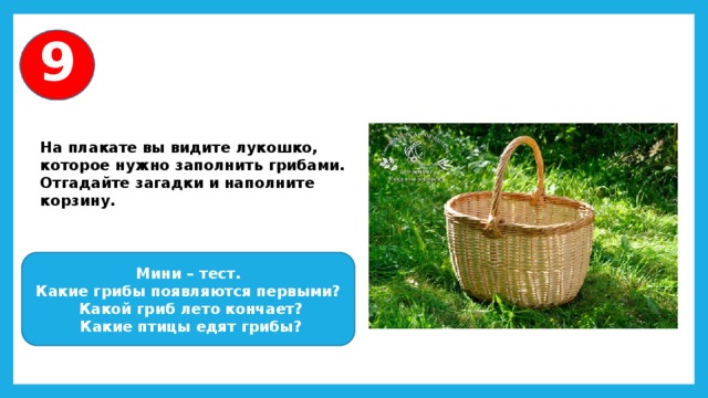 9 На плакате вы видите лукошко, которое нужно заполнить грибами. Отгадайте загадки и наполните корзину. Мини – тест. Какие грибы появляются первыми?  Какой гриб лето кончает?  Какие птицы едят грибы? 