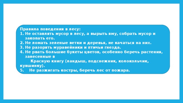 Правила поведения в лесу: Не оставлять мусор в лесу, а вырыть яму, собрать мусор и закопать его. Не ломать зеленые ветки и деревья, не качаться на них. Не разорять муравейники и птичьи гнезда. Не рвать большие букеты цветов, особенно беречь растения, занесенные в  Красную книгу (ландыш, подснежник, колокольчик, кувшинку). 5. Не разжигать костры, беречь лес от пожара. 