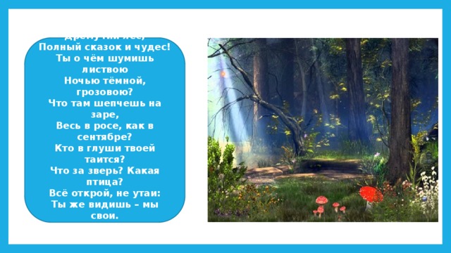 Здравствуй, лес, Дремучий лес, Полный сказок и чудес! Ты о чём шумишь листвою Ночью тёмной, грозовою? Что там шепчешь на заре, Весь в росе, как в сентябре? Кто в глуши твоей таится? Что за зверь? Какая птица? Всё открой, не утаи: Ты же видишь – мы свои.  