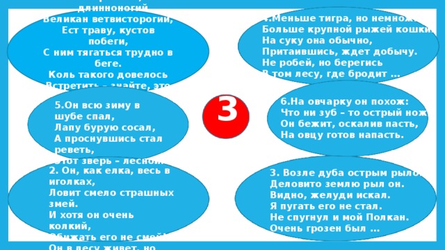 Горбатый, длинноногий, Великан ветвисторогий, Ест траву, кустов побеги, С ним тягаться трудно в беге. Коль такого довелось Встретить – знайте, это … 4.Меньше тигра, но немножко Больше крупной рыжей кошки. На суку она обычно, Притаившись, ждет добычу. Не робей, но берегись В том лесу, где бродит … 3 6.На овчарку он похож: Что ни зуб – то острый нож! Он бежит, оскалив пасть, На овцу готов напасть. 5.Он всю зиму в шубе спал, Лапу бурую сосал, А проснувшись стал реветь, Этот зверь – лесной… 2. Он, как елка, весь в иголках, Ловит смело страшных змей. И хотя он очень колкий, Обижать его не смей! Он в лесу живет, но вхож И в сады отважный… 3. Возле дуба острым рылом Деловито землю рыл он. Видно, желуди искал. Я пугать его не стал. Не спугнул и мой Полкан. Очень грозен был … 