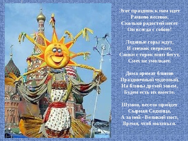    Этот праздник к нам идет  Раннею весною,  Сколько радостей несет  Он всегда с собою!   Ледяные горы ждут,  И снежок сверкает,  Санки с горок вниз бегут,  Смех не умолкает.   Дома аромат блинов  Праздничный чудесный,  На блины друзей зовем,  Будем есть их вместе.   Шумно, весело пройдет  Сырная Седмица,  А за ней - Великий пост,  Время, чтоб молиться.     