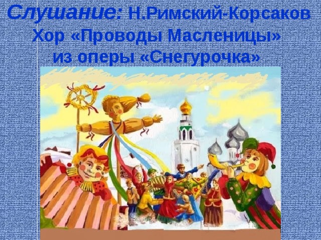   Слушание: Н.Римский-Корсаков  Хор «Проводы Масленицы»  из оперы «Снегурочка»   