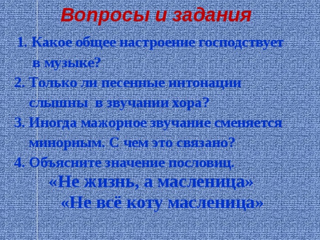 Вопросы и задания    1. Какое общее настроение господствует  в музыке?  2. Только ли песенные интонации  слышны в звучании хора?  3. Иногда мажорное звучание сменяется  минорным. С чем это связано?  4. Объясните значение пословиц.  «Не жизнь, а масленица»  «Не всё коту масленица» 