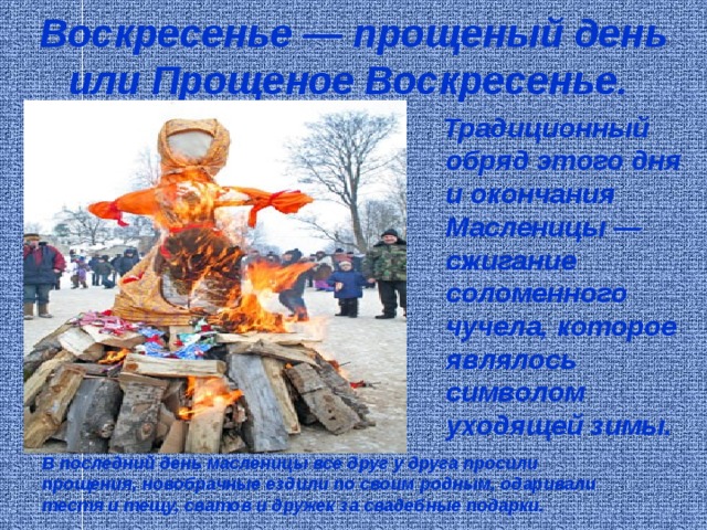 Воскресенье — прощеный день или Прощеное Воскресенье.   Традиционный обряд этого дня и окончания Масленицы — сжигание соломенного чучела, которое являлось символом уходящей зимы. В последний день масленицы все друг у друга просили прощения, новобрачные ездили по своим родным, одаривали тестя и тещу, сватов и дружек за свадебные подарки. 