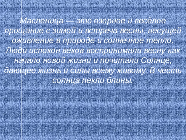 Масленица — это озорное и весёлое прощание с зимой и встреча весны, несущей оживление в природе и солнечное тепло. Люди испокон веков воспринимали весну как начало новой жизни и почитали Солнце, дающее жизнь и силы всему живому. В честь солнца пекли блины. 