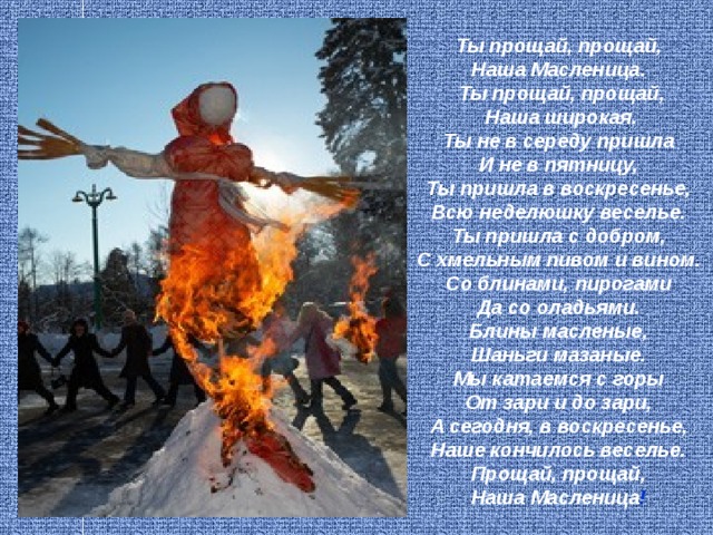Ты прощай, прощай,  Наша Масленица.  Ты прощай, прощай,  Наша широкая.  Ты не в середу пришла  И не в пятницу,  Ты пришла в воскресенье,  Всю неделюшку веселье.  Ты пришла с добром,  С хмельным пивом и вином.  Со блинами, пирогами  Да со оладьями.  Блины масленые,  Шаньги мазаные.  Мы катаемся с горы  От зари и до зари,  А сегодня, в воскресенье,  Наше кончилось веселье.  Прощай, прощай,  Наша Масленица !  