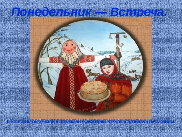 Понедельник — Встреча.  В этот день сооружали и наряжали соломенное чучело и начинали печь блины.    