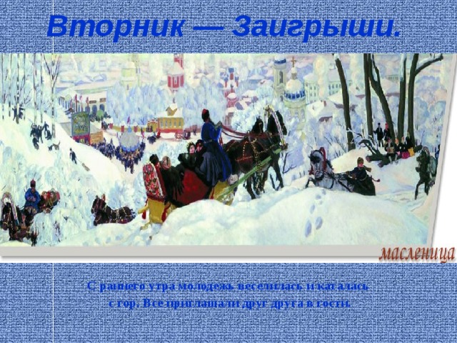 Вторник — Заигрыши.   С раннего утра молодежь веселилась и каталась  с гор. Все приглашали друг друга в гости.   