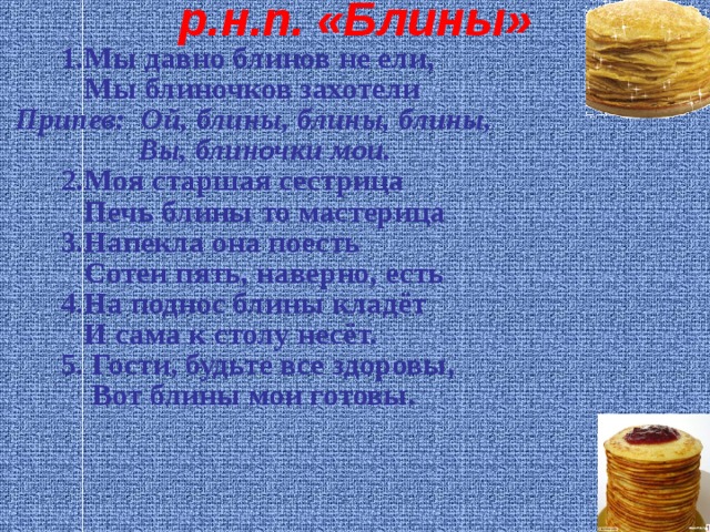 р.н.п. «Блины»  1.Мы давно блинов не ели,  Мы блиночков захотели  Припев: Ой, блины, блины, блины,  Вы, блиночки мои.  2.Моя старшая сестрица  Печь блины то мастерица    3.Напекла она поесть  Сотен пять, наверно, есть    4.На поднос блины кладёт  И сама к столу несёт.    5. Гости, будьте все здоровы,  Вот блины мои готовы.   