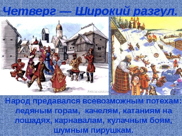 Четверг — Широкий разгул.     Народ предавался всевозможным потехам: ледяным горам, качелям, катаниям на лошадях, карнавалам, кулачным боям, шумным пирушкам. 