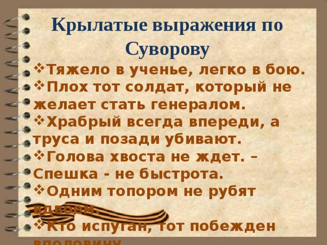 Крылатые выражения по Суворову Тяжело в ученье, легко в бою. Плох тот солдат, который не желает стать генералом. Храбрый всегда впереди, а труса и позади убивают. Голова хвоста не ждет. – Спешка - не быстрота. Одним топором не рубят вдвоем. Кто испуган, тот побежден вполовину. 