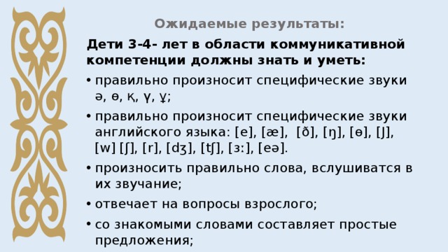 Ожидаемые результаты: Дети 3-4- лет в области коммуникативной компетенции должны знать и уметь: правильно произносит специфические звуки ә, ө, қ, ү, ұ; правильно произносит специфические звуки английского языка: [e], [æ], [ð], [ŋ], [ө], [Ј], [w] [ʃ], [r], [dʒ], [tʃ], [ɜː], [eə]. произносить правильно слова, вслушиватся в их звучание; отвечает на вопросы взрослого; со знакомыми словами составляет простые предложения; слушает простой текст, понимает и пересказывает; 