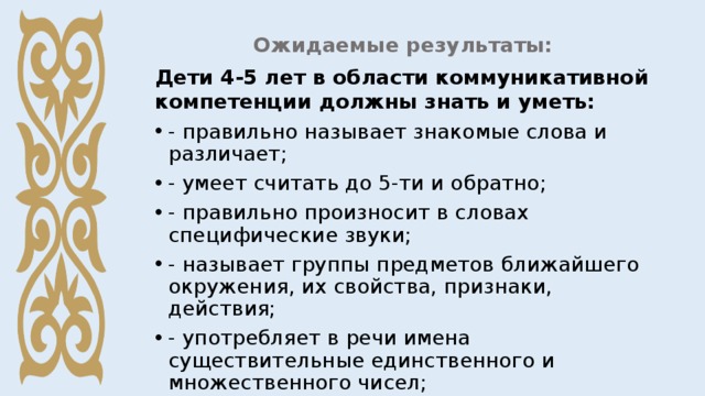 Ожидаемые результаты: Дети 4-5 лет в области коммуникативной компетенции должны знать и уметь: - правильно называет знакомые слова и различает; - умеет считать до 5-ти и обратно; - правильно произносит в словах специфические звуки; - называет группы предметов ближайшего окружения, их свойства, признаки, действия; - употребляет в речи имена существительные единственного и множественного чисел; 
