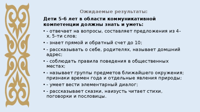 Ожидаемые результаты: Дети 5-6 лет в области коммуникативной компетенции должны знать и уметь: - отвечает на вопросы, составляет предложения из 4-х, 5-ти слов; - знает прямой и обратный счет до 10; - рассказывать о себе, родителях, называет домшний адрес; - соблюдать правила поведения в общественных местах; - называет группы предметов ближайшего окружения; признаки времен года и отдельные явления природы; - умеет вести элементарный диалог; - рассказывает сказки, наизусть читает стихи, поговорки и пословицы.  
