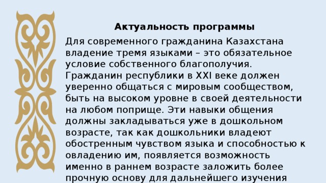 Актуальность программы Для современного гражданина Казахстана владение тремя языками – это обязательное условие собственного благополучия. Гражданин республики в ХХI веке должен уверенно общаться с мировым сообществом, быть на высоком уровне в своей деятельности на любом поприще. Эти навыки общения должны закладываться уже в дошкольном возрасте, так как дошкольники владеют обостренным чувством языка и способностью к овладению им, появляется возможность именно в раннем возрасте заложить более прочную основу для дальнейшего изучения языков. 
