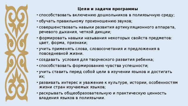 Цели и задачи программы способствовать включению дошкольников в полиязычную среду; обучать правильному произношению звуков; совершенствовать навыки развития артикуляционного аппарата, речевого дыхания, четкой дикции; формировать навыки называния некоторых свойств предметов: цвет, форма, признаки; учить применять слова, словосочетания и предложения в повседневной жизни. создавать условия для творческого развития ребенка; способствовать формированию чувства успешности; учить ставить перед собой цели в изучении языков и достигать их; развивать интерес и уважение к культуре, истории, особенностям жизни стран изучаемых языков; раскрывать общеобразовательную и практическую ценность владения языков в полиязычии. 