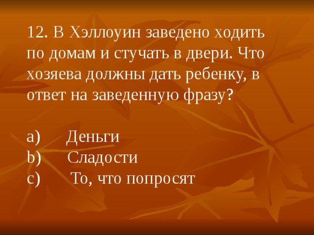 12. В Хэллоуин заведено ходить по домам и стучать в двери. Что хозяева должны дать ребенку, в ответ на заведенную фразу? a)      Деньги b)      Сладости c)       То, что попросят 
