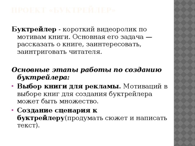 Проект «Буктрейлер»   Буктрейлер - короткий видеоролик по мотивам книги. Основная его задача — рассказать о книге, заинтересовать, заинтриговать читателя. Основные этапы работы по созданию буктрейлера: Выбор книги для рекламы. Мотиваций в выборе книг для создания буктрейлера может быть множество. Создание сценария к буктрейлеру (продумать сюжет и написать текст). 