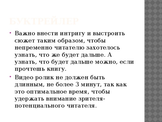 Буктрейлер Важно внести интригу и выстроить сюжет таким образом, чтобы непременно читателю захотелось узнать, что же будет дальше. А узнать, что будет дальше можно, если прочтешь книгу. Видео ролик не должен быть длинным, не более 3 минут, так как это оптимальное время, чтобы удержать внимание зрителя- потенциального читателя. 
