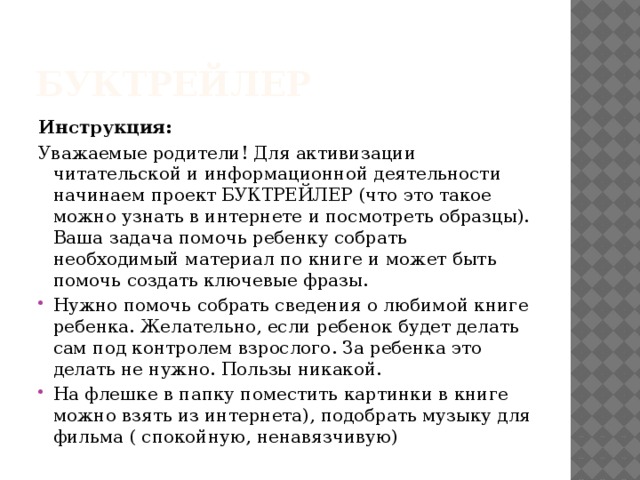 Буктрейлер Инструкция: Уважаемые родители! Для активизации читательской и информационной деятельности начинаем проект БУКТРЕЙЛЕР (что это такое можно узнать в интернете и посмотреть образцы). Ваша задача помочь ребенку собрать необходимый материал по книге и может быть помочь создать ключевые фразы. Нужно помочь собрать сведения о любимой книге ребенка. Желательно, если ребенок будет делать сам под контролем взрослого. За ребенка это делать не нужно. Пользы никакой. На флешке в папку поместить картинки в книге можно взять из интернета), подобрать музыку для фильма ( спокойную, ненавязчивую) 