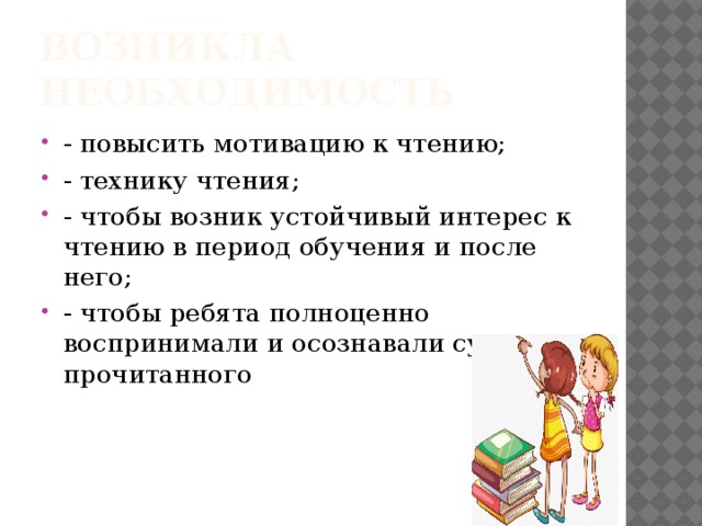 Возникла необходимость - повысить мотивацию к чтению; - технику чтения; - чтобы возник устойчивый интерес к чтению в период обучения и после него; - чтобы ребята полноценно воспринимали и осознавали сущность прочитанного 